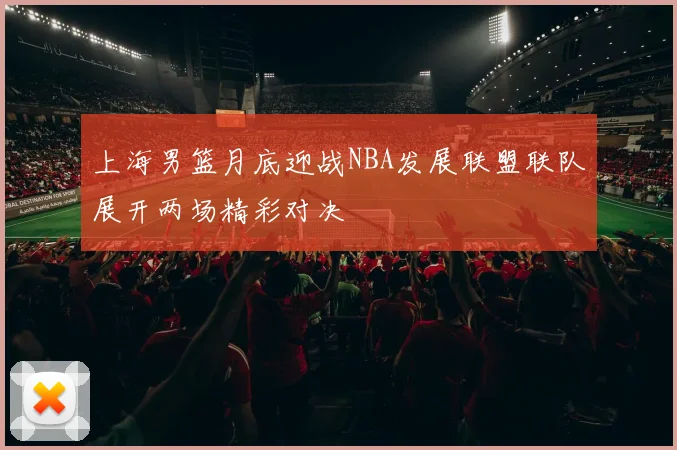 上海男篮月底迎战NBA发展联盟联队展开两场精彩对决