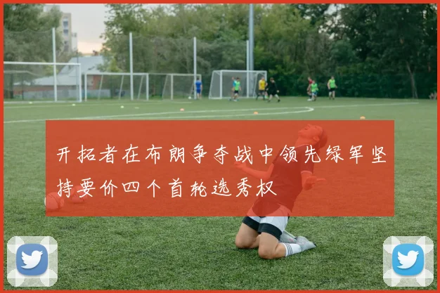 开拓者在布朗争夺战中领先绿军坚持要价四个首轮选秀权