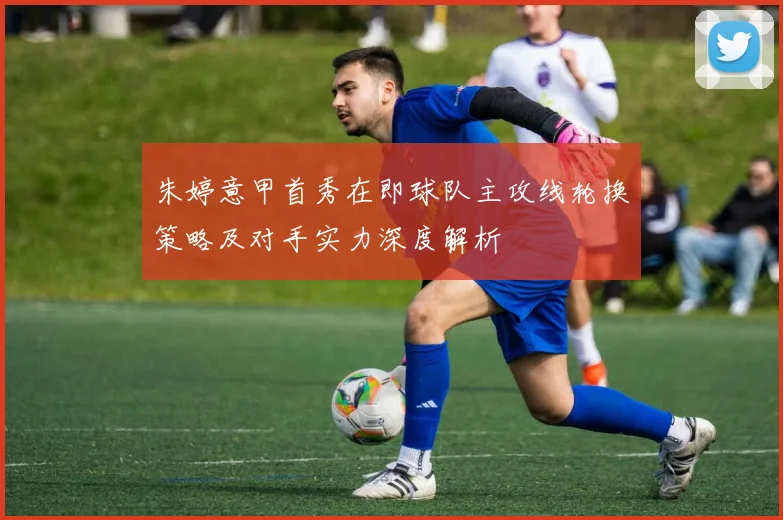 朱婷意甲首秀在即球队主攻线轮换策略及对手实力深度解析