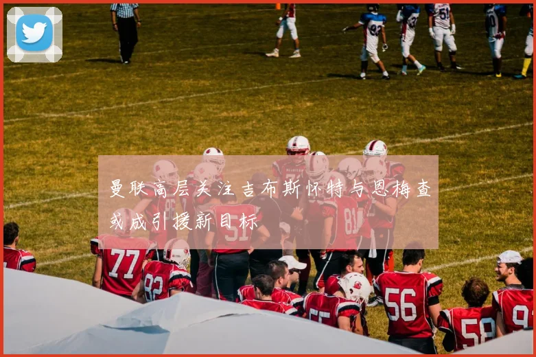 曼联高层关注吉布斯怀特与恩梅查或成引援新目标