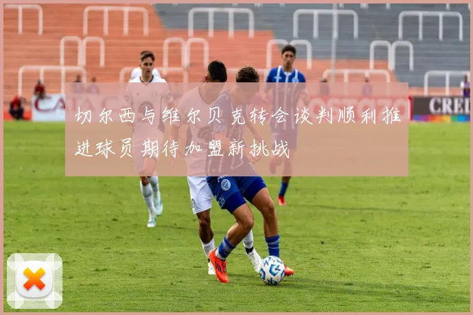 切尔西与维尔贝克转会谈判顺利推进球员期待加盟新挑战
