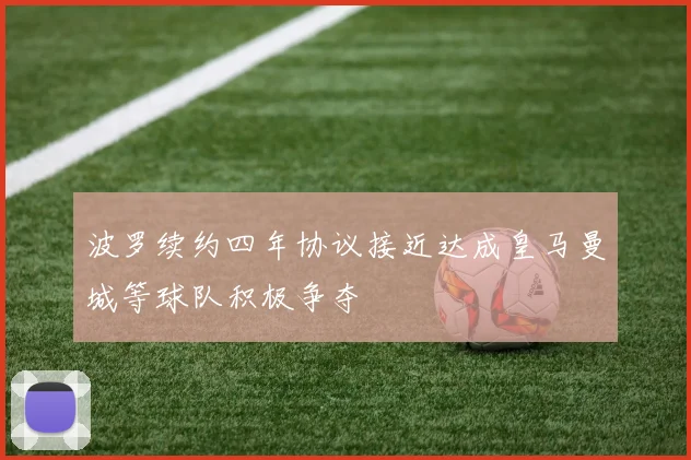 波罗续约四年协议接近达成皇马曼城等球队积极争夺