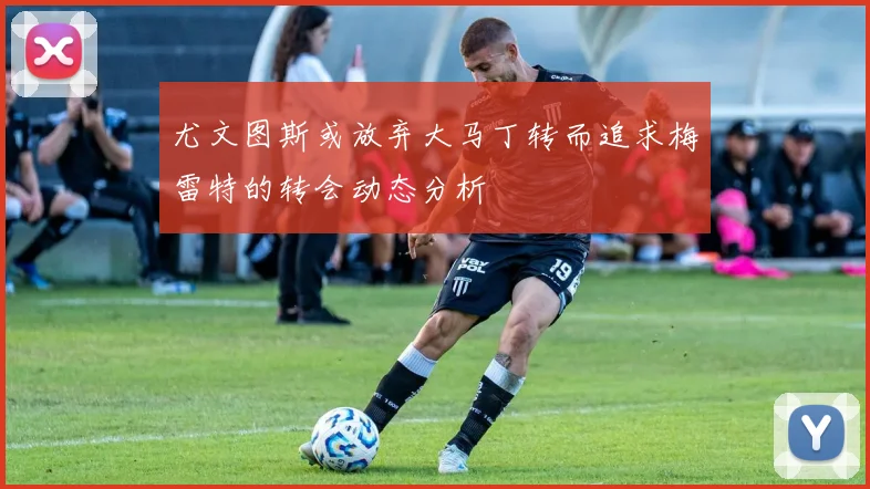 尤文图斯或放弃大马丁转而追求梅雷特的转会动态分析