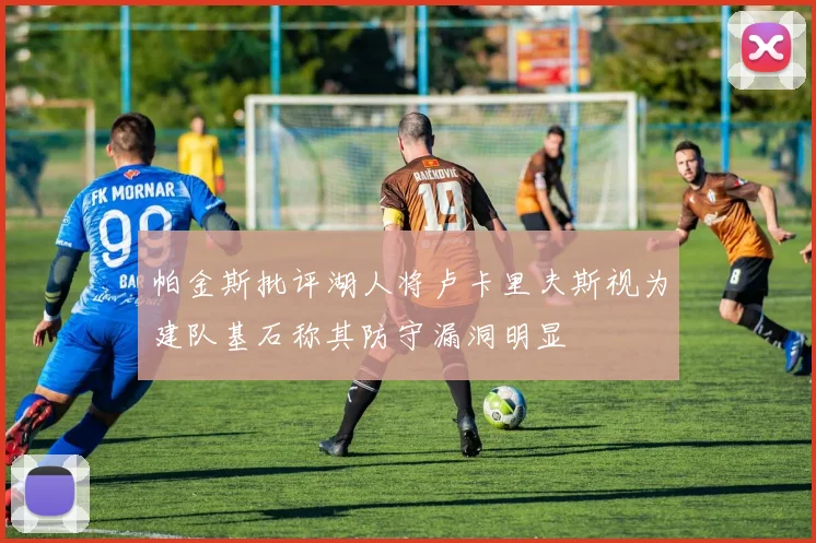 帕金斯批评湖人将卢卡里夫斯视为建队基石称其防守漏洞明显