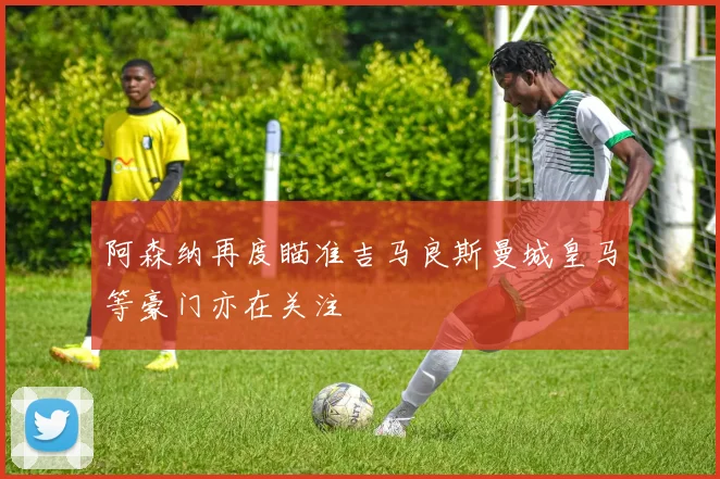 阿森纳再度瞄准吉马良斯曼城皇马等豪门亦在关注