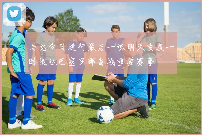 马竞今日进行最后一练明天凌晨一时抵达巴塞罗那备战重要赛事