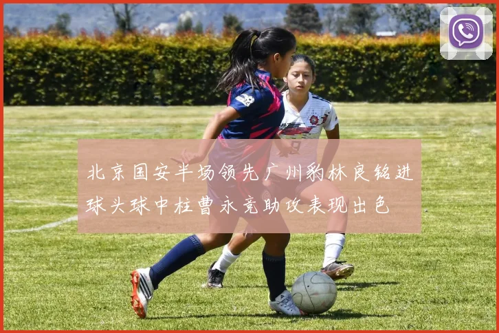 北京国安半场领先广州豹林良铭进球头球中柱曹永竞助攻表现出色