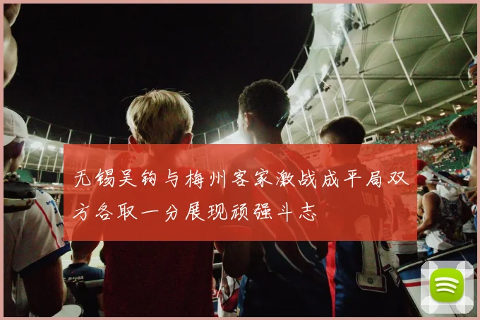 无锡吴钩与梅州客家激战成平局双方各取一分展现顽强斗志