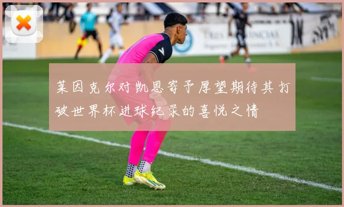 莱因克尔对凯恩寄予厚望期待其打破世界杯进球纪录的喜悦之情