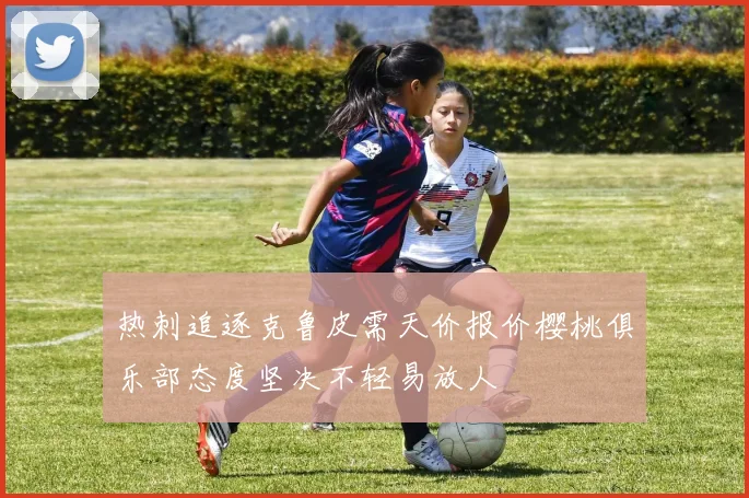 热刺追逐克鲁皮需天价报价樱桃俱乐部态度坚决不轻易放人