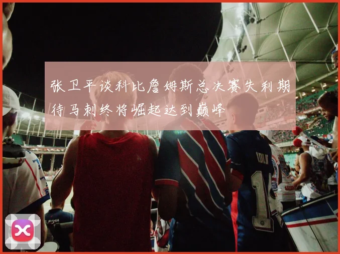 张卫平谈科比詹姆斯总决赛失利期待马刺终将崛起达到巅峰