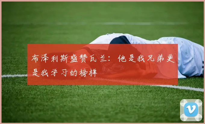布泽利斯盛赞瓦兰：他是我兄弟更是我学习的榜样