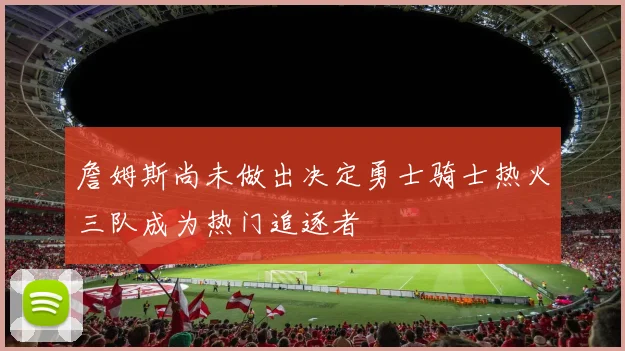詹姆斯尚未做出决定勇士骑士热火三队成为热门追逐者