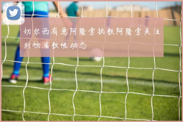 切尔西有意阿隆索执教阿隆索关注利物浦教练动态