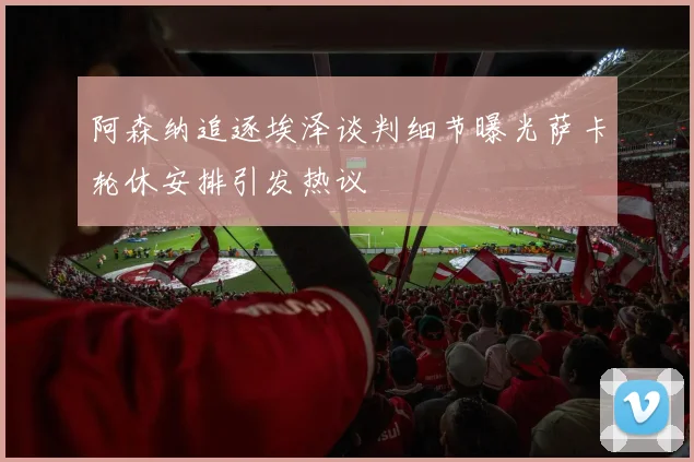 阿森纳追逐埃泽谈判细节曝光萨卡轮休安排引发热议