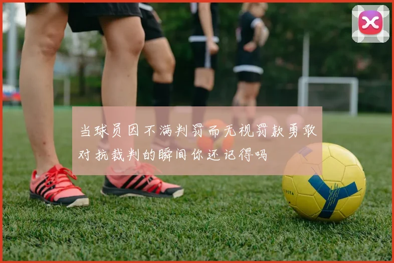 当球员因不满判罚而无视罚款勇敢对抗裁判的瞬间你还记得吗