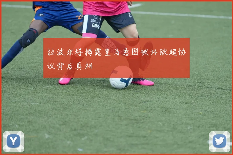 拉波尔塔揭露皇马意图破坏欧超协议背后真相