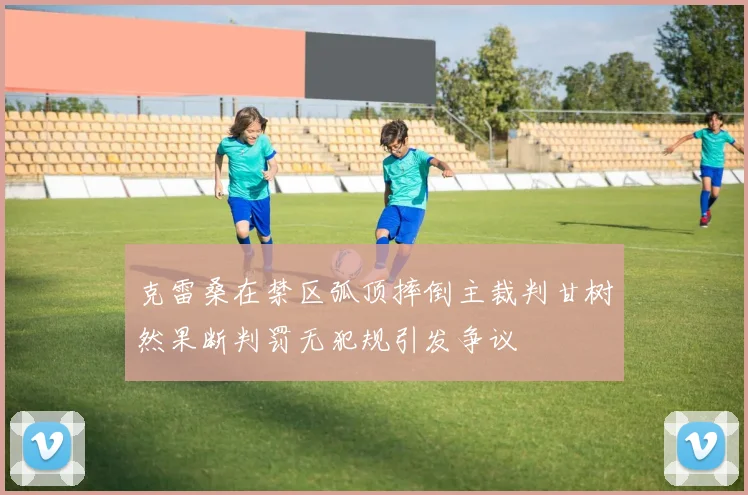 克雷桑在禁区弧顶摔倒主裁判甘树然果断判罚无犯规引发争议