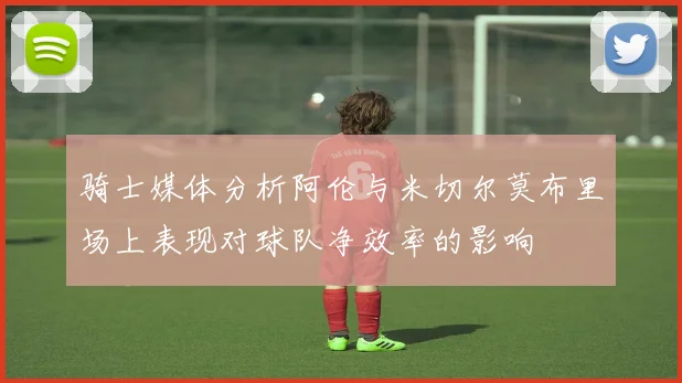 骑士媒体分析阿伦与米切尔莫布里场上表现对球队净效率的影响