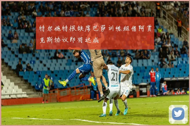 特尔施特根缺席巴萨训练租借阿贾克斯协议即将达成