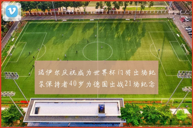 诺伊尔庆祝成为世界杯门将出场纪录保持者40岁为德国出战21场纪念照曝光