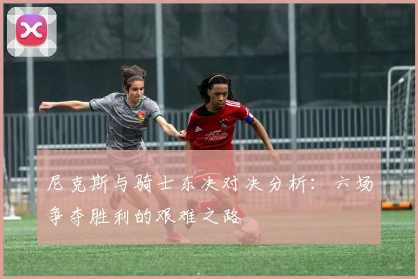 尼克斯与骑士东决对决分析：六场争夺胜利的艰难之路