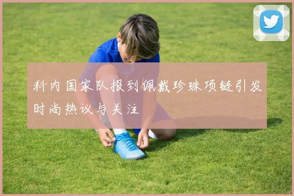 科内国家队报到佩戴珍珠项链引发时尚热议与关注