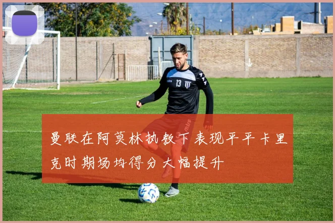 曼联在阿莫林执教下表现平平卡里克时期场均得分大幅提升