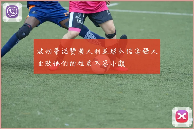 波切蒂诺赞澳大利亚球队信念强大击败他们的难度不容小觑