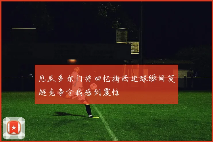 厄瓜多尔门将回忆梅西进球瞬间英超竞争令我感到震惊