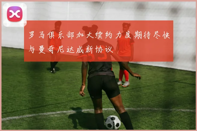 罗马俱乐部加大续约力度期待尽快与曼奇尼达成新协议