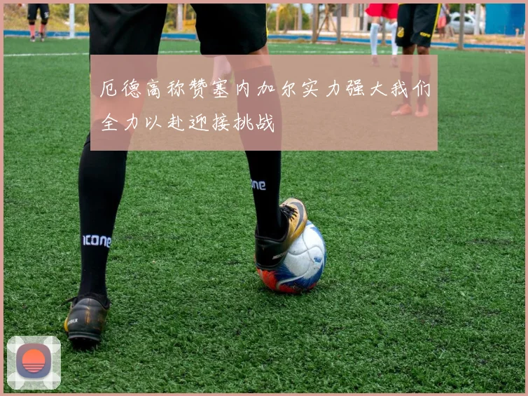 厄德高称赞塞内加尔实力强大我们全力以赴迎接挑战
