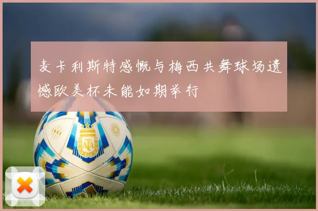麦卡利斯特感慨与梅西共舞球场遗憾欧美杯未能如期举行